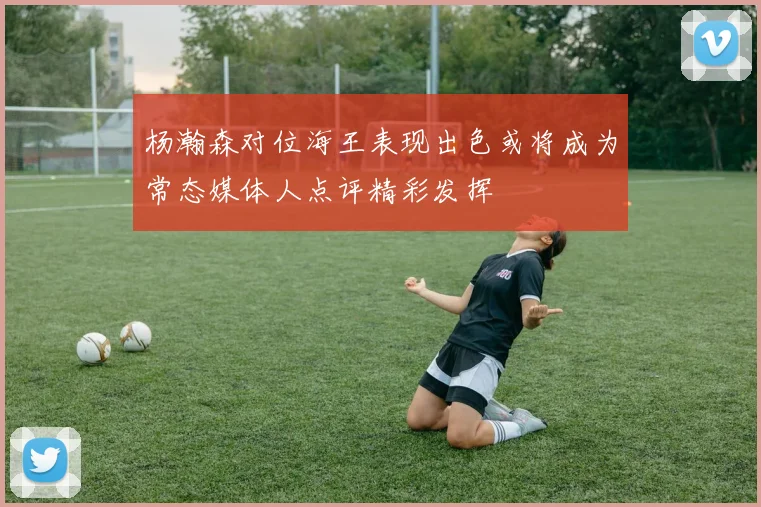 杨瀚森对位海王表现出色或将成为常态媒体人点评精彩发挥