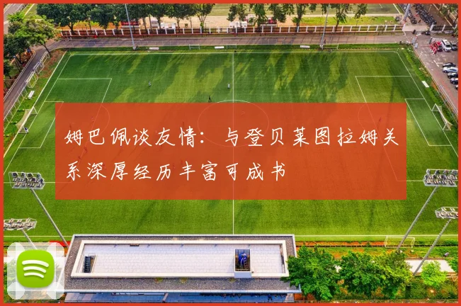 姆巴佩谈友情：与登贝莱图拉姆关系深厚经历丰富可成书
