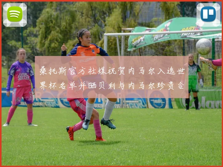 桑托斯官方社媒祝贺内马尔入选世界杯名单并晒贝利与内马尔珍贵合影