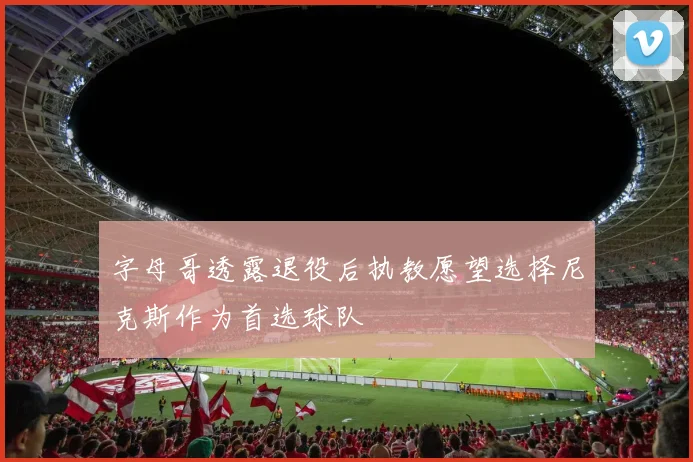 字母哥透露退役后执教愿望选择尼克斯作为首选球队