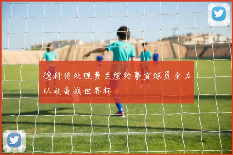 德科将处理费兰续约事宜球员全力以赴备战世界杯