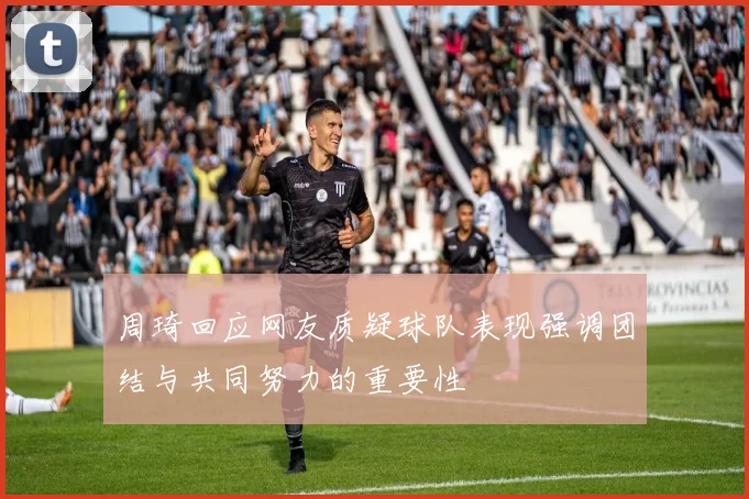 周琦回应网友质疑球队表现强调团结与共同努力的重要性
