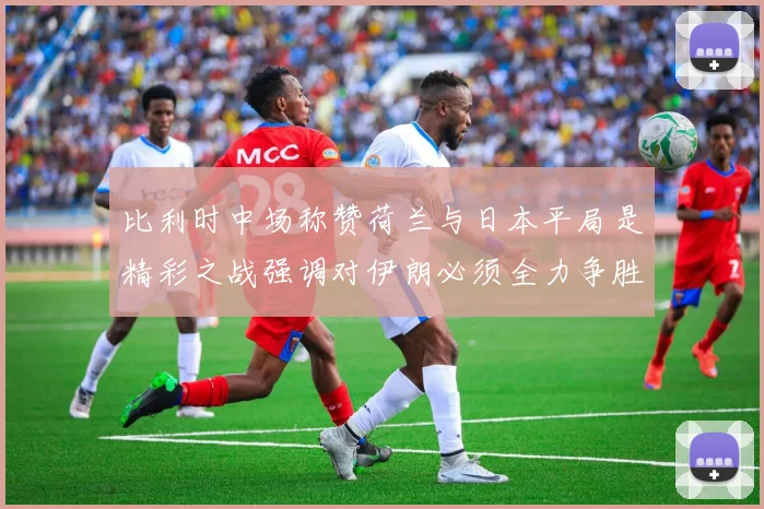 比利时中场称赞荷兰与日本平局是精彩之战强调对伊朗必须全力争胜