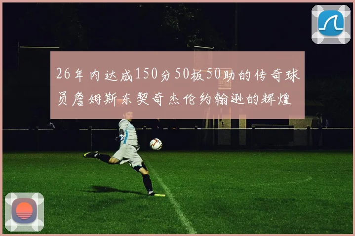 26年内达成150分50板50助的传奇球员詹姆斯东契奇杰伦约翰逊的辉煌成就