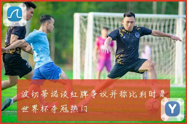 波切蒂诺谈红牌争议并称比利时是世界杯夺冠热门