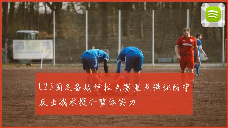 U23国足备战伊拉克赛重点强化防守反击战术提升整体实力