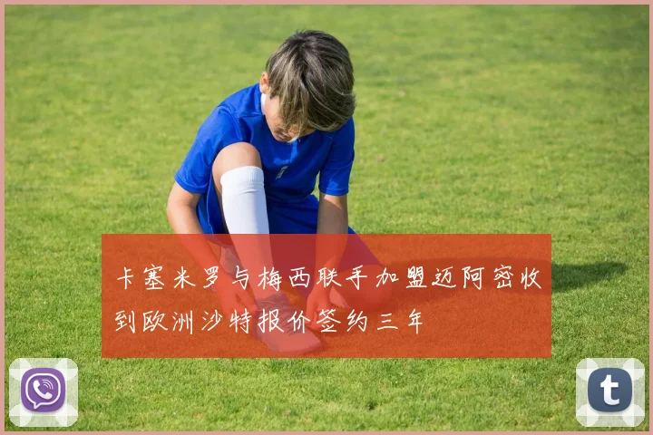 卡塞米罗与梅西联手加盟迈阿密收到欧洲沙特报价签约三年
