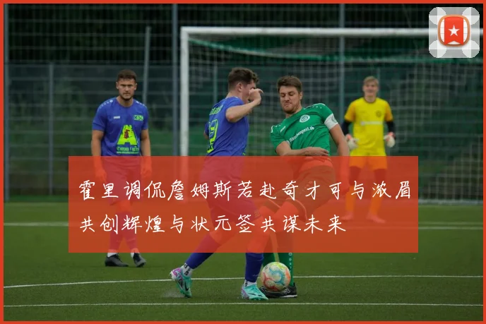 霍里调侃詹姆斯若赴奇才可与浓眉共创辉煌与状元签共谋未来