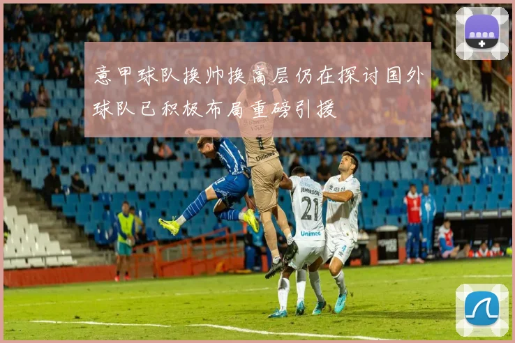 意甲球队换帅换高层仍在探讨国外球队已积极布局重磅引援