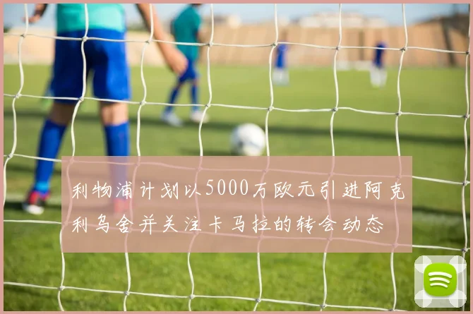 利物浦计划以5000万欧元引进阿克利乌舍并关注卡马拉的转会动态