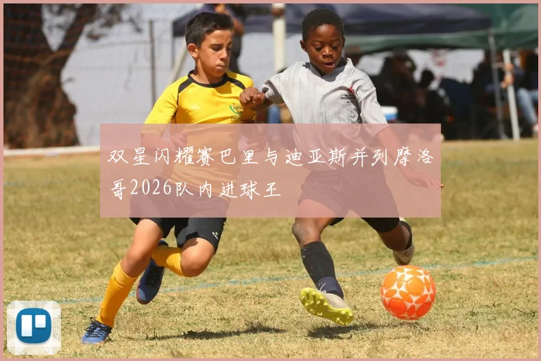 双星闪耀赛巴里与迪亚斯并列摩洛哥2026队内进球王