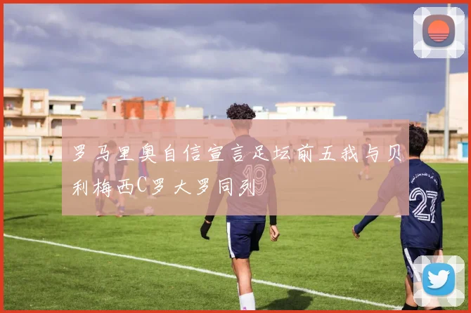 罗马里奥自信宣言足坛前五我与贝利梅西C罗大罗同列