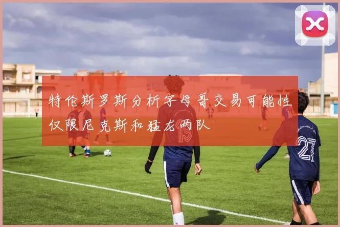 特伦斯罗斯分析字母哥交易可能性仅限尼克斯和猛龙两队