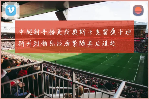 中超射手榜更新奥斯卡克雷桑卡迪斯并列领先拉唐紧随其后追赶
