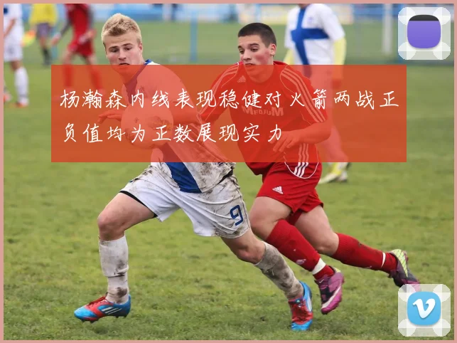 杨瀚森内线表现稳健对火箭两战正负值均为正数展现实力