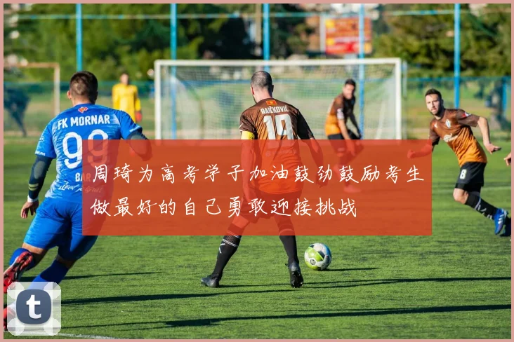 周琦为高考学子加油鼓劲鼓励考生做最好的自己勇敢迎接挑战