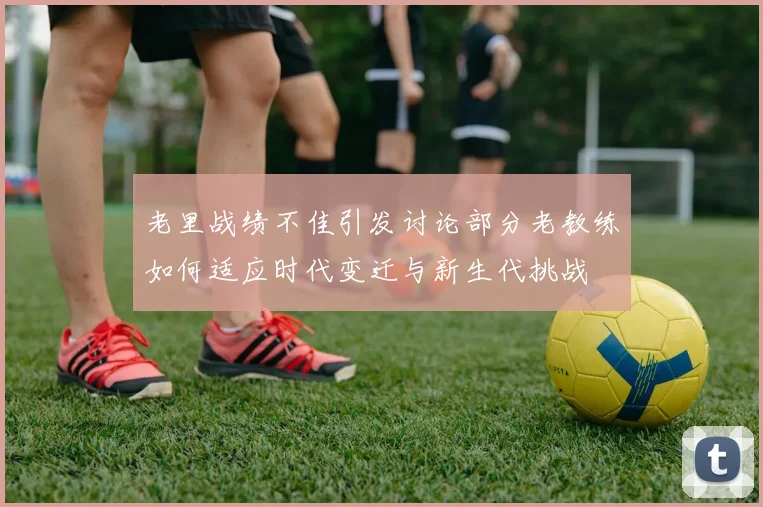 老里战绩不佳引发讨论部分老教练如何适应时代变迁与新生代挑战