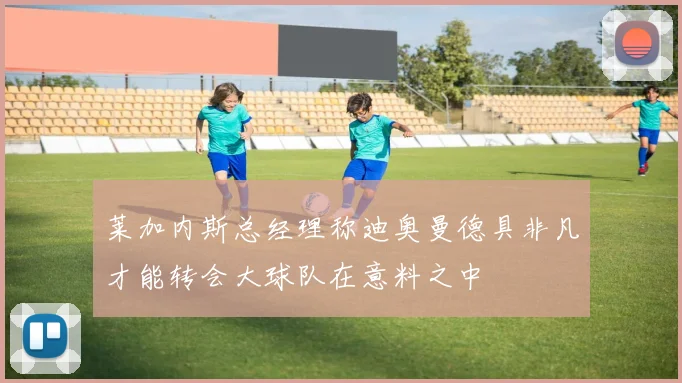莱加内斯总经理称迪奥曼德具非凡才能转会大球队在意料之中