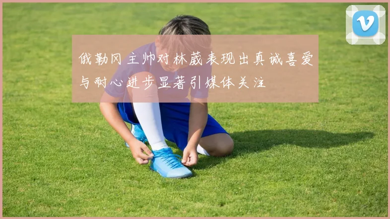 俄勒冈主帅对林葳表现出真诚喜爱与耐心进步显著引媒体关注