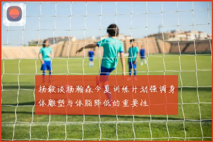 杨毅谈杨瀚森今夏训练计划强调身体雕塑与体脂降低的重要性