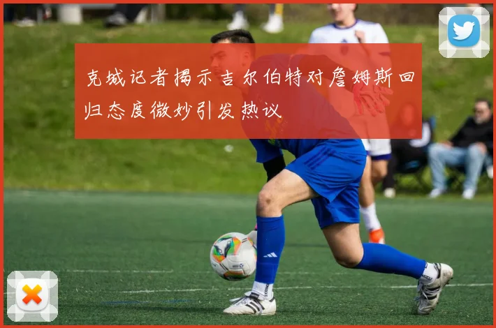 克城记者揭示吉尔伯特对詹姆斯回归态度微妙引发热议