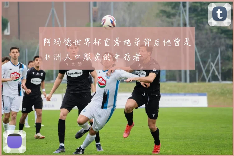 阿玛德世界杯首秀绝杀背后他曾是非洲人口贩卖的幸存者