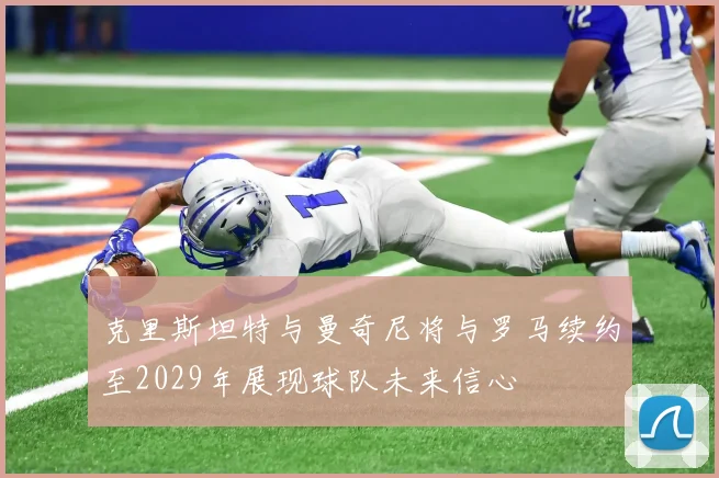 克里斯坦特与曼奇尼将与罗马续约至2029年展现球队未来信心