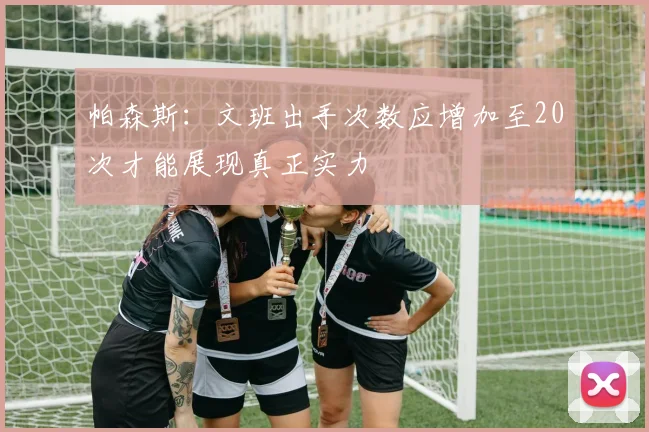 帕森斯：文班出手次数应增加至20次才能展现真正实力