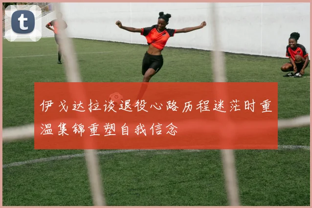 伊戈达拉谈退役心路历程迷茫时重温集锦重塑自我信念