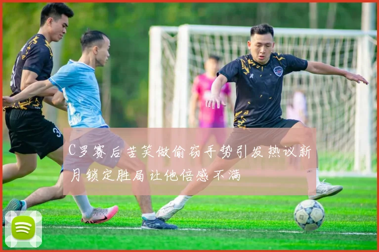 C罗赛后苦笑做偷窃手势引发热议新月锁定胜局让他倍感不满