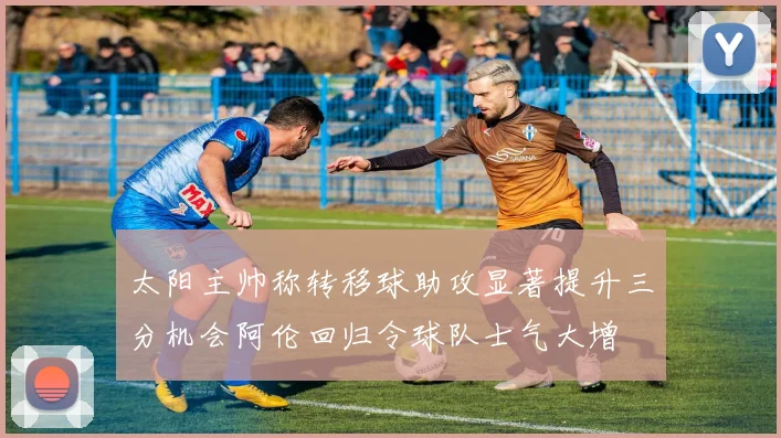 太阳主帅称转移球助攻显著提升三分机会阿伦回归令球队士气大增